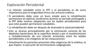 Exploración Periodontal 
• La relación saludable entre la PPF y el periodonto es de suma 
importancia para la longevidad clínica con armonía estética. 
• El periodonto debe estar en buen estado para la rehabilitación 
permanezca en optimas condiciones durante un periodo prolongado y 
la PPF debe mostrar adaptación con los tejidos periodontales para 
que estos puedan permanecer saludables. 
• La rehabilitación debe ser después de alcanzada la salud periodontal 
• Esto se alcanza principalmente por la eliminación correcta de los 
depósitos bacterianos de la superficie dental y por el mantenimiento 
o restablecimiento de una relación armoniosa entre los tejidos 
periodontales y los márgenes de las restauraciones 
• Actualmente los pacientes presentan altas exigencias de la estética, lo 
que implica la ejecución de terminaciones subgingivales 
 