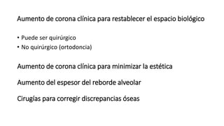 Aumento de corona clínica para restablecer el espacio biológico 
• Puede ser quirúrgico 
• No quirúrgico (ortodoncia) 
Aumento de corona clínica para minimizar la estética 
Aumento del espesor del reborde alveolar 
Cirugías para corregir discrepancias óseas 
 