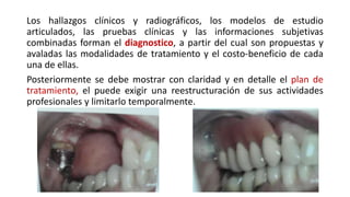 Los hallazgos clínicos y radiográficos, los modelos de estudio 
articulados, las pruebas clínicas y las informaciones subjetivas 
combinadas forman el diagnostico, a partir del cual son propuestas y 
avaladas las modalidades de tratamiento y el costo-beneficio de cada 
una de ellas. 
Posteriormente se debe mostrar con claridad y en detalle el plan de 
tratamiento, el puede exigir una reestructuración de sus actividades 
profesionales y limitarlo temporalmente. 
 