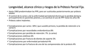Longevidad, alcance clínico y riesgos de la Prótesis Parcial Fija. 
• Hasta 1960 predominaban las PPR, para ser sustituidas posteriormente por prótesis 
totales 
• El control de la caries y de la enfermedad periodontal disminuyo la perdida dentaria 
principalmente en pacientes jóvenes, y se acentuó el uso de PPF hasta los años 90. 
• Prótesis sobre implantes. 
Complicaciones por caries: 18% ( que sucedió primero, la perdida de retención o la 
caries?) 
Complicaciones por necesidades endondonticas:8% 
Complicaciones por perdida de retención: 7% (o caries) 
Complicaciones estéticas 6% 
Complicaciones por fractura de dientes de soporte 3% 
 Complicaciones por enfermedad periodontal 4% 
Complicaciones por la fractura de uno de los componenetes de la protesis 4% 
 