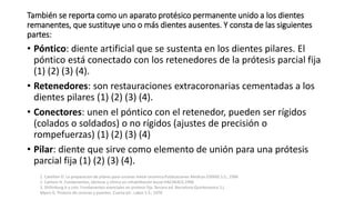 También se reporta como un aparato protésico permanente unido a los dientes 
remanentes, que sustituye uno o más dientes ausentes. Y consta de las siguientes 
partes: 
• Póntico: diente artificial que se sustenta en los dientes pilares. El 
póntico está conectado con los retenedores de la prótesis parcial fija 
(1) (2) (3) (4). 
• Retenedores: son restauraciones extracoronarias cementadas a los 
dientes pilares (1) (2) (3) (4). 
• Conectores: unen el póntico con el retenedor, pueden ser rígidos 
(colados o soldados) o no rígidos (ajustes de precisión o 
rompefuerzas) (1) (2) (3) (4) 
• Pilar: diente que sirve como elemento de unión para una prótesis 
parcial fija (1) (2) (3) (4). 
1. Catellani D. La preparacion de pilares para coronas metal ceramica:Publicaciones Medicas ESPAXS S.S.; 1996 
2. Cantoni H. Fundamentos, técnicas y clínica en rehabilitación bucal:HACHEACE;1996 
3. Shillinburg Jr y cols. Fundamentos esenciales en protesis fija. Tercera ed. Barcelona:Quintessence S.L 
Myers G. Protesis de coronas y puentes. Cuarta ed.: Labor S.S.; 1976 
 