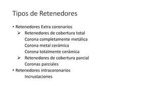 Tipos de Retenedores 
• Retenedores Extra coronarios 
 Retenedores de cobertura total 
Corona completamente metálica 
Corona metal cerámica 
Corona totalmente cerámica 
 Retenedores de cobertura parcial 
Coronas parciales 
• Retenedores intracoronarios 
Incrustaciones 
 