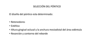 SELECCIÓN DEL PÓNTICO 
El diseño del póntico esta determinado: 
• Retenedores 
• Estética 
• Altura gingival oclusal y la anchura mesiodistal del área edéntula 
• Resorción y contorno del reborde 
 