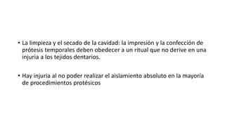 • La limpieza y el secado de la cavidad: la impresión y la confección de 
prótesis temporales deben obedecer a un ritual que no derive en una 
injuria a los tejidos dentarios. 
• Hay injuria al no poder realizar el aislamiento absoluto en la mayoría 
de procedimientos protésicos 
 