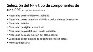 Selección del Nº y tipo de componentes de 
una PPF. Aspectos a considerar 
• Necesidad de retención y estabilidad 
• Necesidad de restauración individual de los dientes de soporte 
• Necesidad estética 
• Necesidad de rigidez estructural 
• Necesidad de paralelismo (vía de inserción) 
• Necesidad de readecuación del plano oclusal 
• Capacidad de los dientes de soporte de resistir cargas 
• Movilidad dentaria. 
 