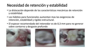 Necesidad de retención y estabilidad 
• La dislocación depende de las características mecánicas de retención 
y estabilidad. 
• Los hábitos para funcionales aumentan mas las exigencias de 
retención, estabilidad y rigidez estructural. 
• El espesor recomendado del retenedor es de 0,3 mm para no generar 
sobre contorno y desgaste profundo 
 