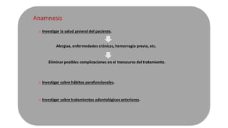 Anamnesis 
o Investigar la salud general del paciente. 
Alergias, enfermedades crónicas, hemorragia previa, etc. 
Eliminar posibles complicaciones en el transcurso del tratamiento. 
o Investigar sobre hábitos parafuncionales. 
o Investigar sobre tratamientos odontológicos anteriores. 
 