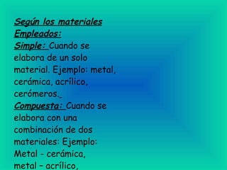 Según los materiales Empleados: Simple:  Cuando se elabora de un solo material. Ejemplo: metal, cerámica, acrílico, cerómeros.   Compuesta:  Cuando se elabora con una combinación de dos materiales: Ejemplo: Metal - cerámica,  metal – acrílico, metal – cerómero.   