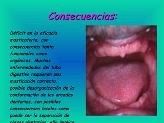 Consecuencias: Déficit en la eficacia masticatoria, con consecuencias tanto funcionales como orgánicas. Muchas enfermedades del tubo digestivo requieren una masticación correcta. posible desorganización de la conformación de las arcadas dentarias, con posibles consecuencias locales como puede ser la separación de piezas dentarias, ello implica Mayor retención de alimentos                                          