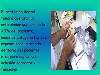 El protésico dental tendrá que usar un articulador que simule la ATM del paciente,  modelos antagonistas que reproduzcan la arcada dentaria del paciente, etc., para lograr una oclusión correcta y funcional. 