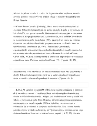 Además de pilares permite la confección de puentes sobre implantes, tanto de
zirconio como de titanio: Procera Implant Bridge Titanium y Procera Implant
Bridge Zirconia.
— Cercon Smart Ceramics (Denstply). Hasta ahora, este sistema requería el
encerado de la estructura protésica, ya que no diseñaba la cofia y por tanto, no se
leía el muñón sino que se escaneaba directamente el encerado, por lo que no era
un sistema CAD propiamente dicho. A continuación, en la unidad Cercon Brain
se mecanizaba una cofia magnificada (20%) a partir de un bloque de cerámica
circoniosa parcialmente sinterizado, que posteriormente era llevado hasta su
temperatura de sinterización (1.350 ºC) en la unidad Cercon Heat,
experimentando una contracción, quedando así adaptado al modelo maestro. La
estructura de zirconio posteriormente es recubierta con la cerámica Cercon
Ceram S (16, 70). Este sistema permite la fabricación de puentes de 6-7 unidades
o puentes de hasta 47 mm de longitud anatómica (70) . (Figuras 14 y 15).
Recientemente se ha introducido un nuevo software (Cercon Art) que permite el
diseño de la estructura protésica a partir de la lectura directa del troquel y, por
tanto, no requiere el encerado previo de la estructura (Figuras 16-18).
— LAVA All-Ceramic system (3M ESPE). Este sistema no requiere el encerado
de la estructura, escanea el muñón mediante un escáner óptico sin contacto y
diseña la cofia informáticamente. Al igual que en el sistema Cercon y en el Cerec
InLab, se mecaniza, a partir de un bloque de cerámica circoniosa presinterizada,
una estructura de tamaño superior (20%) al definitivo para compensar la
contracción de la cerámica al completar su sinterización. Este sistema permite
además colorear el núcleo del material en 7 tonos distintos, mientras que en otros
sistemas la cofia de óxido de circonio es blanca y opaca (16, 70, 72). Una vez
 