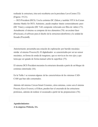 realizada la estructura, ésta será recubierta con la porcelana Lava Ceram (72)
(Figuras 19-21).
— DCS Precident (DCS). Usa la cerámica DC Zirkon y también VITA In-Ceram
alumina blanks for DCS. Asimismo, puede emplear titanio comercialmente puro
(DC Titan) y composite (DC Tell: composite reforzado con fibra de vidrio) (73).
Actualmente el sistema se compone de tres elementos (74): un escáner láser
(Preciscan), el software para el diseño de la estructura (dentform) y la unidad de
fresado (Precimill).
Anteriormente presentaba una estación de exploración por barrido mecánica
similar al sistema Procera (8). El digitalizador se caracterizaba por ser un sensor
mecánico, en forma de sonda de tungsteno, que se movía en los tres ejes y que
tenía que ser guiada de forma manual sobre la superficie (75).
El sistema DCS Precident mecaniza la estructura deseada a partir de un bloque de
cerámica sinterizada (16).
En la Tabla 1 se resumen algunas de las características de los sistemas CAD-
CAM que han sido comentados.
Además del sistema Cercon Smart Ceramics, otros sistemas, como son el sistema
Procera, Kavo Everest y el Etkon, pueden leer el encerado de las estructuras
protésicas, además de realizar el escaneado a partir de las preparaciones (76).
Agradecimientos
A la empresa Prótesis, SA.
 