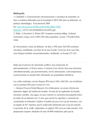 Bibliografía
1. Cadafalch J. Caracterización microestructural y mecánica de materiales en
base a cerámica elaborados por la tecnología CAD-CAM para su utilización en
prótesis odontológica. Tesis doctoral 2004.
En: www.tdx.cesca.es/TESIS_UB/AVAILABLE/TDX-
0302105- 123731//02.INTRODUCCI%D3N.pdf
2. Willer J, Rossbach A, Weber HP. Computer-assisted milling of dental
restorations using a new CAD/CAM data acquisition system. J Prosthet Dent
1998;
de vitrocerámica a base de disilicato de litio) y IPS emax ZirCAD (cerámica
circoniosa estabilizada con itrio) de la casa Ivoclar. Como los de la casa Vita,
estos bloques también son presinterizados, facilitando su fresado (57, 63).
Dado que el proceso de sinterizado conlleva una contracción de
aproximadamente el 20 por ciento, el sistema Cerec InLab, fresa una estructura
sobredimensionada, que posteriormente, tras la sinterización a alta temperatura,
contraerá hasta su tamaño final obteniendo sus propiedades definitivas.
Las cofias realizadas con los bloques IPS emax CAD y ZirCAD, son recubiertos
con la cerámica IPS emax Ceram (57, 63).
— Sistema Procera (Nobel Biocare). En el laboratorio un sensor efectúa una
impresión digital del muñón del modelo. Se trata de un explorador de barrido
mecánico sensible; una aguja, en cuyo extremo se encuentra una pequeña esfera
de zafiro de un diámetro de 1,5 mm, que recorre la superficie y transmite las
coordenadas al ordenador. Explora el muñón de yeso en el eje de rotación y con
un ángulo de 45º, mientras que la sonda sube lentamente por el eje de rotación.
La posición de la varilla exploradora se registra 360 veces en cada rotación. Una
preparación requiere alrededor de unas 50.000 mediciones para que la
 