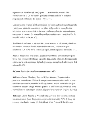 digitalización sea fiable (8, 64) (Figura 17). Este sistema presenta una
contracción del 15-20 por ciento, que debe compensarse con el aumento
proporcional del tamaño del muñón (40, 65, 66).
La información obtenida por la exploración mecánica del muñón es almacenada
y procesada mediante ordenador y enviada a un laboratorio sueco. En este
laboratorio se crea un modelo refractario con la magnificación necesaria para
compensar la contracción producida por el prensado en seco y sinterización del
material cerámico (16, 66, 67).
Se elabora el núcleo de la restauración que es remitida al laboratorio, donde se
recubrirá de cerámica NobelRondo alumina/zirconia, cerámica de gran
resistencia (120 MPa) por la técnica de capas, dada la opacidad de la cofia (41).
Además de cerámica este sistema puede emplear titanio comercialmente puro
tipo 2 para coronas individuales y puentes de pequeña extensión. El mecanizado
externo de la cofia es seguido de la electroerosión para el modelado interno de la
misma (26, 69).
Así pues, dentro de este sistema encontramos (68):
A) Procera Crown Alumina y Procera Bridge Alumina. Estas cerámicas
presentan un núcleo de alúmina de alta pureza densamente sinterizado, con un
contenido en óxido de aluminio de 99,9 por ciento, lo que le confiere una gran
resistencia. Procera Bridge Alumina permite la confección de puentes de hasta
cuatro unidades en la región anterior, de premolar a premolar. (Figuras 12 y 13)
B) Procera Crown Zirconia y Procera Bridge Zirconia. Este sistema consta de
una estructura de óxido de circonio densamente sinterizado (95% de óxido de
circonio estabilizado con un 5% de óxido de itrio). Procera Bridge Zirconio
 