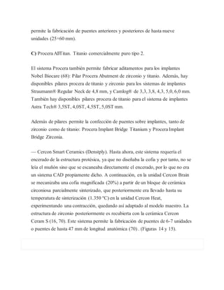permite la fabricación de puentes anteriores y posteriores de hasta nueve
unidades (25×60 mm).
C) Procera AllTitan. Titanio comercialmente puro tipo 2.
El sistema Procera también permite fabricar aditamentos para los implantes
Nobel Biocare (68): Pilar Procera Abutment de zirconio y titanio. Además, hay
disponibles pilares procera de titanio y zirconio para los sistemas de implantes
Straumann® Regular Neck de 4,8 mm, y Camlog® de 3,3, 3,8, 4,3, 5,0, 6,0 mm.
También hay disponibles pilares procera de titanio para el sistema de implantes
Astra Tech® 3,5ST, 4,0ST, 4,5ST, 5,0ST mm.
Además de pilares permite la confección de puentes sobre implantes, tanto de
zirconio como de titanio: Procera Implant Bridge Titanium y Procera Implant
Bridge Zirconia.
— Cercon Smart Ceramics (Denstply). Hasta ahora, este sistema requería el
encerado de la estructura protésica, ya que no diseñaba la cofia y por tanto, no se
leía el muñón sino que se escaneaba directamente el encerado, por lo que no era
un sistema CAD propiamente dicho. A continuación, en la unidad Cercon Brain
se mecanizaba una cofia magnificada (20%) a partir de un bloque de cerámica
circoniosa parcialmente sinterizado, que posteriormente era llevado hasta su
temperatura de sinterización (1.350 ºC) en la unidad Cercon Heat,
experimentando una contracción, quedando así adaptado al modelo maestro. La
estructura de zirconio posteriormente es recubierta con la cerámica Cercon
Ceram S (16, 70). Este sistema permite la fabricación de puentes de 6-7 unidades
o puentes de hasta 47 mm de longitud anatómica (70) . (Figuras 14 y 15).
 