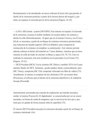 Recientemente se ha introducido un nuevo software (Cercon Art) que permite el
diseño de la estructura protésica a partir de la lectura directa del troquel y, por
tanto, no requiere el encerado previo de la estructura (Figuras 16-18).
— LAVA All-Ceramic system (3M ESPE). Este sistema no requiere el encerado
de la estructura, escanea el muñón mediante un escáner óptico sin contacto y
diseña la cofia informáticamente. Al igual que en el sistema Cercon y en el Cerec
InLab, se mecaniza, a partir de un bloque de cerámica circoniosa presinterizada,
una estructura de tamaño superior (20%) al definitivo para compensar la
contracción de la cerámica al completar su sinterización. Este sistema permite
además colorear el núcleo del material en 7 tonos distintos, mientras que en otros
sistemas la cofia de óxido de circonio es blanca y opaca (16, 70, 72). Una vez
realizada la estructura, ésta será recubierta con la porcelana Lava Ceram (72)
(Figuras 19-21).
— DCS Precident (DCS). Usa la cerámica DC Zirkon y también VITA In-Ceram
alumina blanks for DCS. Asimismo, puede emplear titanio comercialmente puro
(DC Titan) y composite (DC Tell: composite reforzado con fibra de vidrio) (73).
Actualmente el sistema se compone de tres elementos (74): un escáner láser
(Preciscan), el software para el diseño de la estructura (dentform) y la unidad de
fresado (Precimill).
Anteriormente presentaba una estación de exploración por barrido mecánica
similar al sistema Procera (8). El digitalizador se caracterizaba por ser un sensor
mecánico, en forma de sonda de tungsteno, que se movía en los tres ejes y que
tenía que ser guiada de forma manual sobre la superficie (75).
El sistema DCS Precident mecaniza la estructura deseada a partir de un bloque de
cerámica sinterizada (16).
 