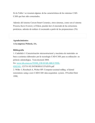 En la Tabla 1 se resumen algunas de las características de los sistemas CAD-
CAM que han sido comentados.
Además del sistema Cercon Smart Ceramics, otros sistemas, como son el sistema
Procera, Kavo Everest y el Etkon, pueden leer el encerado de las estructuras
protésicas, además de realizar el escaneado a partir de las preparaciones (76).
Agradecimientos
A la empresa Prótesis, SA.
Bibliografía
1. Cadafalch J. Caracterización microestructural y mecánica de materiales en
base a cerámica elaborados por la tecnología CAD-CAM para su utilización en
prótesis odontológica. Tesis doctoral 2004.
En: www.tdx.cesca.es/TESIS_UB/AVAILABLE/TDX-
0302105- 123731//02.INTRODUCCI%D3N.pdf
2. Willer J, Rossbach A, Weber HP. Computer-assisted milling of dental
restorations using a new CAD/CAM data acquisition system. J Prosthet Dent
1998;
 