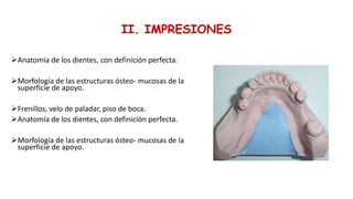 II. IMPRESIONES
Anatomía de los dientes, con definición perfecta.
Morfología de las estructuras ósteo- mucosas de la
superficie de apoyo.
Frenillos, velo de paladar, piso de boca.
Anatomía de los dientes, con definición perfecta.
Morfología de las estructuras ósteo- mucosas de la
superficie de apoyo.
Frenillos, velo de paladar, piso de boca.
 