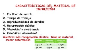 CARACTERÍSTICAS DEL MATERIAL DE
IMPRESIÓN
1. Facilidad de mezcla
2. Tiempo de trabajo
3. Reproductibilidad de detalles
4. Recuperación elástica
5. Viscosidad o consistencia
6. Estabilidad dimensional
Mientras más recuperación elástica, tiene un material,
menor deformación
 