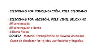 • SILICONAS POR CONDENSACIÓN, POLI SILOXANO
ilicona Pesada
• SILICONAS POR ADISIÓN, POLI VINIL SILOXANO
. Silicona pesada
. Silicona regular o densa
• Silicona Fluida
• GODIVA, Material termoplástico de elevada viscosidad.
Capaz de desplazar los tejidos vestibulares y linguales.
 