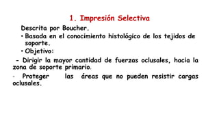 1. Impresión Selectiva
Descrita por Boucher.
• Basada en el conocimiento histológico de los tejidos de
soporte.
• Objetivo:
- Dirigir la mayor cantidad de fuerzas oclusales, hacia la
zona de soporte primario.
- Proteger las áreas que no pueden resistir cargas
oclusales.
 