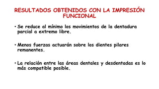 RESULTADOS OBTENIDOS CON LA IMPRESIÓN
FUNCIONAL
• Se reduce al mínimo los movimientos de la dentadura
parcial a extremo libre.
• Menos fuerzas actuarán sobre los dientes pilares
remanentes.
• La relación entre las áreas dentales y desdentadas es lo
más compatible posible.
 