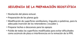 SECUENCIA DE LA PREPARACIÓN BIOSTÁTICA
• Nivelación del plano oclusal.
• Preparación de los planos guía
• Modificación de superficies vestibulares, linguales o palatinas, para la
adecuada inserción de los retenedores ( ecuador ).
• Preparar lechos o descansos para los apoyos
• Pulido de todas las superficies modificadas para evitar dificultades
como acúmulo de placa o interferencias en la remoción de la PPR.
 
