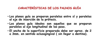 CARACTERÍSTICAS DE LOS PALNOS GUÍA
• Los planos guía se preparan paralelas entre sí y paralelas
al eje de inserción de la prótesis.
• Los planos guía ideales son aquellos que se preparan
paralelos al eje longitudinal de las pzas.
• El ancho de la superficie preparada debe ser aprox. de 2
a 3mm. en sentido oclusogingival ( sin llegar a dentina).
 