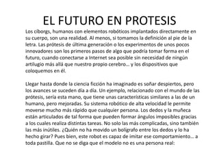 EL FUTURO EN PROTESIS
Los cíborgs, humanos con elementos robóticos implantados directamente en
su cuerpo, son una realidad. Al menos, si tomamos la definición al pie de la
letra. Las prótesis de última generación o los experimentos de unos pocos
innovadores son los primeros pasos de algo que podría tomar forma en el
futuro, cuando conectarse a Internet sea posible sin necesidad de ningún
artilugio más allá que nuestro propio cerebro… y los dispositivos que
coloquemos en él.
Llegar hasta donde la ciencia ficción ha imaginado es soñar despiertos, pero
los avances se suceden día a día. Un ejemplo, relacionado con el mundo de las
prótesis, sería esta mano, que tiene unas características similares a las de un
humano, pero mejoradas. Su sistema robótico de alta velocidad le permite
moverse mucho más rápido que cualquier persona. Los dedos y la muñeca
están articulados de tal forma que pueden formar ángulos imposibles gracias
a los cuales realiza distintas tareas. No solo las más complicadas, sino también
las más inútiles. ¿Quién no ha movido un bolígrafo entre los dedos y lo ha
hecho girar? Pues bien, este robot es capaz de imitar ese comportamiento… a
toda pastilla. Que no se diga que el modelo no es una persona real:
 