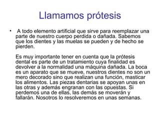 Llamamos prótesis A todo elemento artificial que sirve para reemplazar una parte de nuestro cuerpo perdida o dañada. Sabemos que los dientes y las muelas se pueden y de hecho se pierden.  Es muy importante tener en cuenta que la prótesis dental es parte de un tratamiento cuya finalidad es devolver a la normalidad una máquina dañada. La boca es un aparato que se mueve, nuestros dientes no son un mero decorado sino que realizan una función, masticar los alimentos. Las piezas dentarias se apoyan unas en las otras y además engranan con las opuestas. Si perdemos una de ellas, las demás se moverán y fallarán. Nosotros lo resolveremos en unas semanas. 