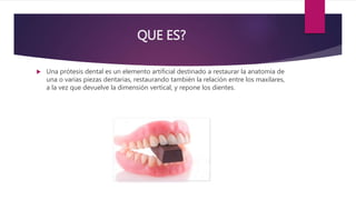 QUE ES?
Una prótesis dental es un elemento artificial destinado a restaurar la anatomía de
una o varias piezas dentarias, restaurando también la relación entre los maxilares,
a la vez que devuelve la dimensión vertical, y repone los dientes.