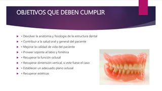 OBJETIVOS QUE DEBEN CUMPLIR
• Devolver la anatomía y fisiología de la estructura dental
• Contribuir a la salud oral y general del paciente
• Mejorar la calidad de vida del paciente
• Proveer soporte al labio y fonética
• Recuperar la función oclusal
• Recuperar dimensión vertical, si este fuese el caso
• Establecer un adecuado plano oclusal
• Recuperar estéticas