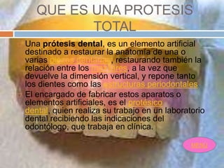 QUE ES UNA PROTESIS
              TOTAL
   Una prótesis dental, es un elemento artificial
    destinado a restaurar la anatomía de una o
    varias piezas dentarias, restaurando también la
    relación entre los maxilares, a la vez que
    devuelve la dimensión vertical, y repone tanto
    los dientes como las estructuras periodontales.
   El encargado de fabricar estos aparatos o
    elementos artificiales, es el protésico
    dental, quien realiza su trabajo en un laboratorio
    dental recibiendo las indicaciones del
    odontólogo, que trabaja en clínica.

                                                  MENÙ
 
