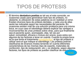 TIPOS DE PROTESIS
   El término dentadura postiza es tal vez el más conocido, en
    ocasiones usado para generalizar todo tipo de prótesis, no
    obstante, la utilización de estas palabras es en realidad un error.
    Existen diversos tipos de prótesis dentales, y cada una de ellas
    serán las indicadas según las necesidades del paciente. En
    ocasiones existen más de una solución protésica para una misma
    boca, en cuyo caso el odontólogo deberá explicar las ventajas e
    inconvenientes de unas prótesis sobre otras, para que finalmente
    sea el paciente quien, aconsejado, elija, tal vez por
    salud, comodidad, eficacia o incluso por precio, pues estos son
    algunos de los factores a tener en cuenta. Cuando la propia boca
    es la que limita el tratamiento prostodóntico, el tipo de prótesis a
    utilizar será el que indique el odontólogo. Las prótesis podrían
    clasificarse de diversos modos teniendo en cuenta diferentes
    características de las mismas (tipo de soporte, materiales de
    confección, tipo de restauración, etc.), no obstante, según algunos
    factores, los tipos de prótesis se pueden clasificar de este modo:
                                                                MENÙ
 