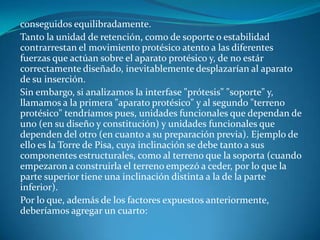 conseguidos equilibradamente.Tanto la unidad de retención, como de soporte o estabilidad contrarrestan el movimiento protésico atento a las diferentes fuerzas que actúan sobre el aparato protésico y, de no estár correctamente diseñado, inevitablemente desplazarían al aparato de su inserción.Sin embargo, si analizamos la interfase "prótesis" "soporte" y, llamamos a la primera "aparato protésico" y al segundo "terreno protésico" tendríamos pues, unidades funcionales que dependan de uno (en su diseño y constitución) y unidades funcionales que dependen del otro (en cuanto a su preparación previa). Ejemplo de ello es la Torre de Pisa, cuya inclinación se debe tanto a sus componentes estructurales, como al terreno que la soporta (cuando empezaron a construirla el terreno empezó a ceder, por lo que la parte superior tiene una inclinación distinta a la de la parte inferior).Por lo que, además de los factores expuestos anteriormente, deberíamos agregar un cuarto:
