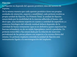 FijaciónLa Fijación no depende del aparato protésico, sino del terreno de soporte.De la misma manera que cada aparato protésico tiene sus propias unidades de retención, soporte y estabilidad; cada prótesis tendrá su propia unidad de fijación. En Prótesis Total, la unidad de fijación estará dada por la estabilidad de la mucosa adherida al hueso, vale decir que, una excelente soporte en cuanto a cantidad de superficie y a contorno fisiológico del reborde residual deberá depender de la cantidad de hueso remanente (que es en definitiva quien soportará las fuerzas oclusales)y no de un tejido hiperplásico móvil o pendular. En prótesis removible o fija estará dada por la relación de inserción periodontal de las piezas pilares con respecto a la corona clínica del mismo. En prótesis implanto retenida la unidad de fijación está intimamente ligada a la oseointegración del implante.