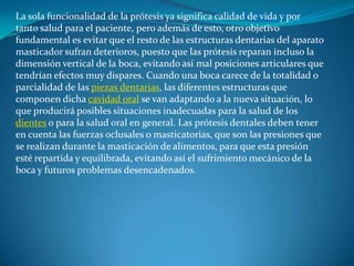La sola funcionalidad de la prótesis ya significa calidad de vida y por tanto salud para el paciente, pero además de esto, otro objetivo fundamental es evitar que el resto de las estructuras dentarias del aparato masticador sufran deterioros, puesto que las prótesis reparan incluso la dimensión vertical de la boca, evitando así mal posiciones articulares que tendrían efectos muy dispares. Cuando una boca carece de la totalidad o parcialidad de las piezas dentarias, las diferentes estructuras que componen dicha cavidad oral se van adaptando a la nueva situación, lo que producirá posibles situaciones inadecuadas para la salud de los dientes o para la salud oral en general. Las prótesis dentales deben tener en cuenta las fuerzas oclusales o masticatorias, que son las presiones que se realizan durante la masticación de alimentos, para que esta presión esté repartida y equilibrada, evitando así el sufrimiento mecánico de la boca y futuros problemas desencadenados.