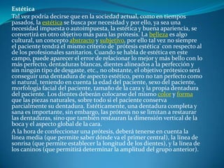 Estética Tal vez podría decirse que en la sociedad actual, como en tiempos pasados, la estética se busca por necesidad y por ello, ya sea una necesidad impuesta o autoimpuesta, la estética y buena apariencia, se convertirá en otro objetivo más para las prótesis. La belleza es algo cultural, un concepto abstracto y subjetivo, por ello tal vez no siempre el paciente tendrá el mismo criterio de 'prótesis estética' con respecto al de los profesionales sanitarios. Cuando se habla de estética en este campo, puede aparecer el error de relacionar lo mejor y más bello con lo más perfecto, dentaduras blancas, dientes alineados a la perfección y sin ningún tipo de desgaste, etc., no obstante, el objetivo prótesico será conseguir una dentadura de aspecto estético, pero no tan perfecto como sí natural, teniendo en cuenta la edad del paciente, sexo del paciente, morfología facial del paciente, tamaño de la cara y la propia dentadura del paciente. Los dientes deberán colocarse del mismo color y forma que las piezas naturales, sobre todo si el paciente conserva parcialmente su dentadura. Estéticamente, una dentadura completa y sana es importante, sin embargo, las prótesis no se limitan a restaurar las dentaduras, sino que también restauran la dimensión vertical de la boca y el aspecto global de la cara.A la hora de confeccionar una prótesis, deberá tenerse en cuenta la línea media (que permite saber dónde va el primer central), la línea de sonrisa (que permite establecer la longitud de los dientes), y la línea de los caninos (que permitirá determinar la amplitud del grupo anterior).