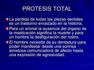 PROTESIS TOTAL La perdida de todas las piezas dentales es un trastorno enraizado en la historia. Para un animal la ausencia del órgano de la masticación significa la muerte y para un hombre la desfiguración del rostro. El hombre necesita de su dentadura para poder manifestar desde una sonrisa amistosa comunicadora de afecto hasta una expresión de agresividad. 