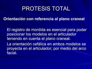 PROTESIS TOTAL Orientación con referencia al plano craneal El registro de mordida es esencial para poder posicionar los modelos en el articulador teniendo en cuenta el plano craneal. La orientación cefálica en ambos modelos se proyecta en el articulador; por medio del arco facial. 