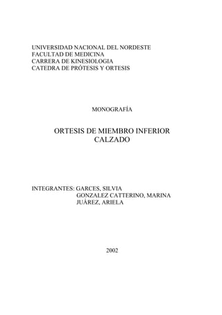 UNIVERSIDAD NACIONAL DEL NORDESTE
FACULTAD DE MEDICINA
CARRERA DE KINESIOLOGIA
CATEDRA DE PRÓTESIS Y ORTESIS

MONOGRAFÍA

ORTESIS DE MIEMBRO INFERIOR
CALZADO

INTEGRANTES: GARCES, SILVIA
GONZALEZ CATTERINO, MARINA
JUÁREZ, ARIELA

2002

 