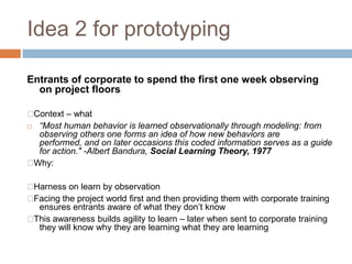 Idea 2 for prototyping
Entrants of corporate to spend the first one week observing
on project floors
Context – what
 “Most human behavior is learned observationally through modeling: from
observing others one forms an idea of how new behaviors are
performed, and on later occasions this coded information serves as a guide
for action." -Albert Bandura, Social Learning Theory, 1977
Why:
Harness on learn by observation
Facing the project world first and then providing them with corporate training
ensures entrants aware of what they don‟t know
This awareness builds agility to learn – later when sent to corporate training
they will know why they are learning what they are learning
 