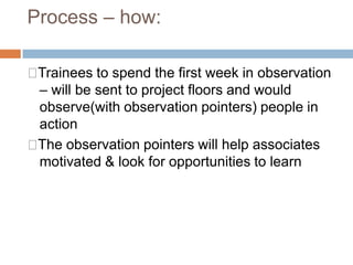 Process – how:
Trainees to spend the first week in observation
– will be sent to project floors and would
observe(with observation pointers) people in
action
The observation pointers will help associates
motivated & look for opportunities to learn
 