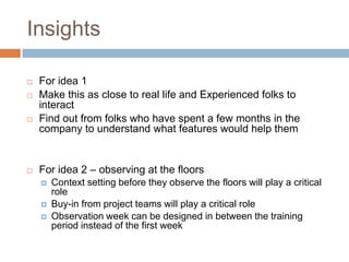 Insights
 For idea 1
 Make this as close to real life and Experienced folks to
interact
 Find out from folks who have spent a few months in the
company to understand what features would help them
 For idea 2 – observing at the floors
 Context setting before they observe the floors will play a critical
role
 Buy-in from project teams will play a critical role
 Observation week can be designed in between the training
period instead of the first week
 