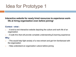 Idea for Prototype 1
Interactive website for newly hired resources to experience work-
life at hiring organization even before joining!
Context – what :
 A end to end interactive website depicting the culture and work life of an
organization
 A walk thro that will provide complete understanding & learning experience
Why:
 This would help fight anxiety of a new entrant and get him familiarized with
the organization
 Help understand an organization culture before joining
 