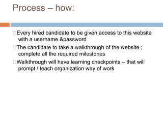 Process – how:
Every hired candidate to be given access to this website
with a username &password
The candidate to take a walkthrough of the website ;
complete all the required milestones
Walkthrough will have learning checkpoints – that will
prompt / teach organization way of work
 