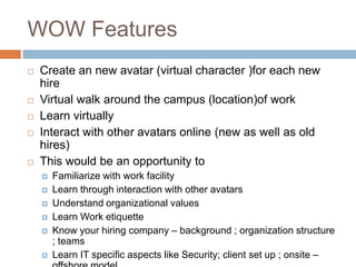 WOW Features
 Create an new avatar (virtual character )for each new
hire
 Virtual walk around the campus (location)of work
 Learn virtually
 Interact with other avatars online (new as well as old
hires)
 This would be an opportunity to
 Familiarize with work facility
 Learn through interaction with other avatars
 Understand organizational values
 Learn Work etiquette
 Know your hiring company – background ; organization structure
; teams
 Learn IT specific aspects like Security; client set up ; onsite –
 