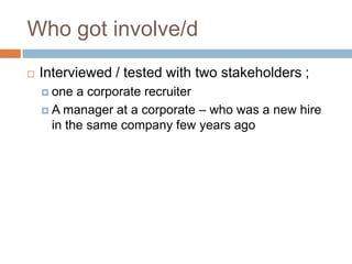 Who got involve/d
 Interviewed / tested with two stakeholders ;
 one a corporate recruiter
 A manager at a corporate – who was a new hire
in the same company few years ago
 