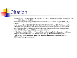 Citation Lehman, Jeffrey. "KENT STATE STUDENT KILLINGS."  West's Encyclopedia of American Law .  2005. Gale. 29 Oct 2008  <http://find.galegroup.com/gvrl/retrieve.do?contentSet=EBKS&resultListType=RESULT_LI ST&qry SerId=Locale%28en%2C%2C%29%3AFQE%3D%28KE%2CNone%2C10%29kent+state% 24&sgHitCountType=None&inPS=true&sort=Relevance&searchType=BasicSearchForm& tabID=T001&prodId=GVRL&searchId=R2¤tPosition=2&userGroupName=gotitans&docId =CX3437702538&docType=EBKS&contentSet=EBKS>. "4 Kent State Students Killed by Troops :8 Hurt as Shooting Follows Reported  Sniping at  Rally 4 Kent State Students, 2 of Them Girls, Killed by  Guardsmen. “ New York  Times 5   May 1970,1.  ProQuest Historical Newspapers Complete.   ProQuest. 29 Oct.  2008 <http://www.proquest.com/> 