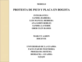 MODELO  PROTESTA DE PICO Y PLACA EN BOGOTA INTEGRANTES :  SANDRA BARRERA LUIS MANUEL HERRERA ANA GODIN ROBLES SANDRA LAVERDE OBER CLEN RAMOS MARLYN AARON DOCENTE UNIVERSIDAD DE LA GUAJIRA FACULTAD DE INGENIERIA PROGRAMA SISTEMA  RIOHACHA – GUAJIRA 01/04/09 